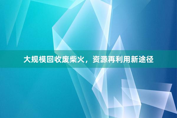 大规模回收废柴火，资源再利用新途径